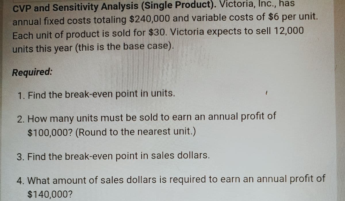 CVP and Sensitivity Analysis (Single Product). Victoria, Inc., has
annual fixed costs totaling $240,000 and variable costs of $6 per unit.
Each unit of product is sold for $30. Victoria expects to sell 12,000
units this year (this is the base case).
Required:
1. Find the break-even point in units.
2. How many units must be sold to earn an annual profit of
$100,000? (Round to the nearest unit.)
3. Find the break-even point in sales dollars.
4. What amount of sales dollars is required to earn an annual profit of
$140,000?
