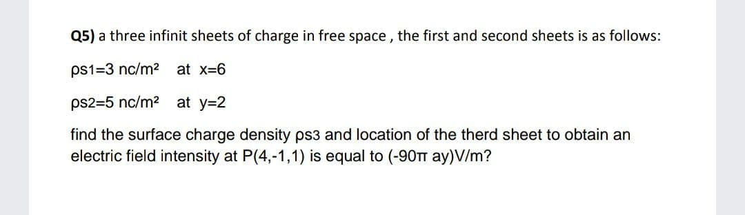 Q5) a three infinit sheets of charge in free space , the first and second sheets is as follows:
ps1=3 nc/m2 at x-6
ps2=5 nc/m2 at y=2
find the surface charge density ps3 and location of the therd sheet to obtain an
electric field intensity at P(4,-1,1) is equal to (-90TT ay)V/m?
