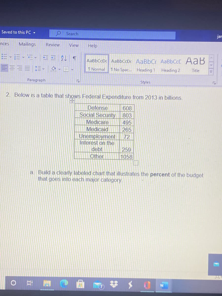 Saved to this PC -
Search
jar
nces
Mailings
Review
View
Help
AaBbCcD AaBbCcDc AaBbCc AABBCCC AaB
T Normal
I No Spac. Heading 1
Heading 2
Title
Paragraph
Styles
2. Below is a table that shows Federal Expenditure from 2013 in billions.
Defense
608
Social Security
803
Medicare
495
Medicaid
265
Unemployment
Interest on the
72
debt
259
Other
1058
a. Build a clearly labeled chart that illustrates the percent of the budget
that goes into each major category.
