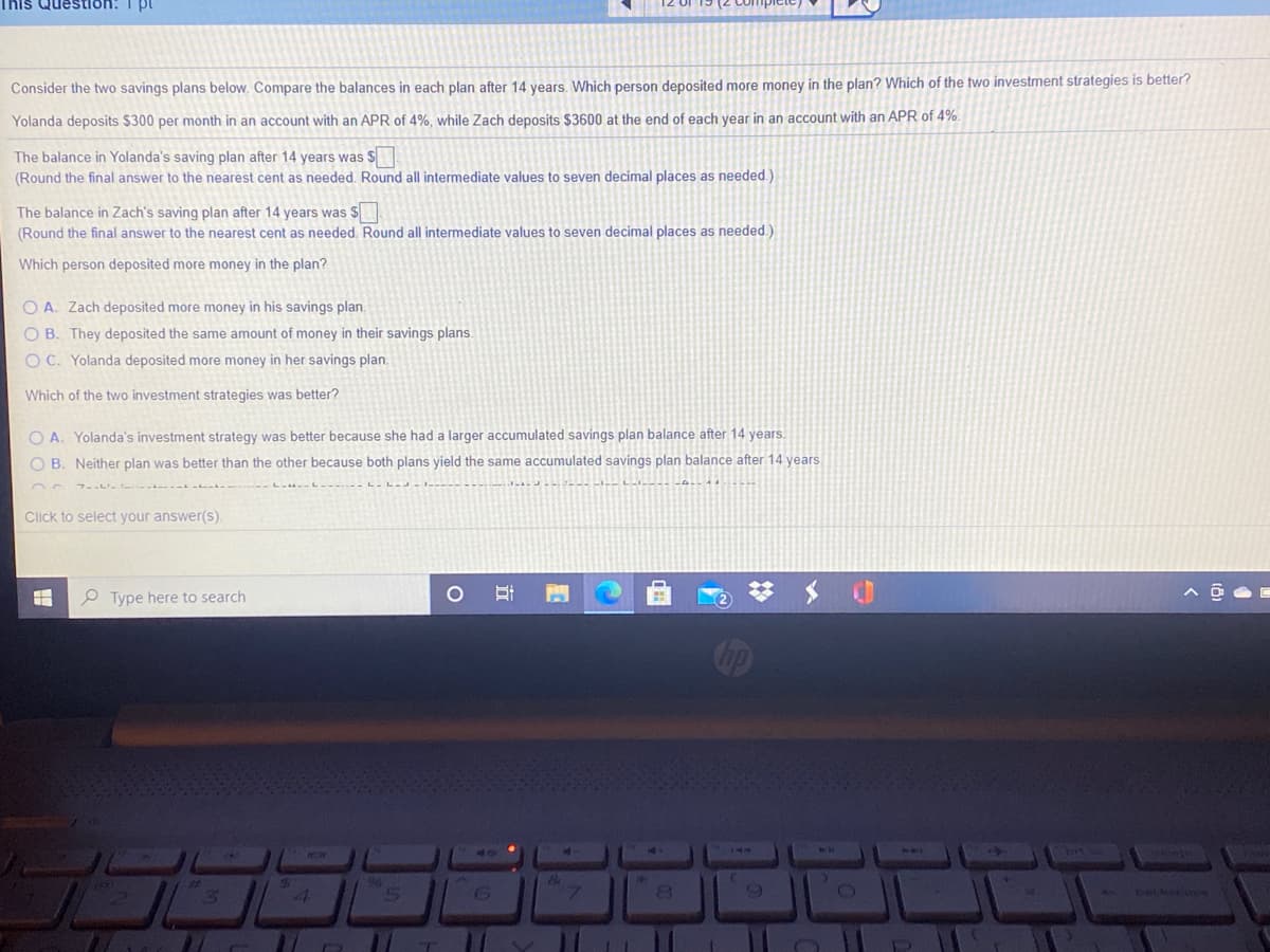 This QuesStion:
Consider the two savings plans below. Compare the balances in each plan after 14 years, Which person deposited more money in the plan? Which of the two investment strategies is better?
Yolanda deposits $300 per month in an account with an APR of 4%. while Zach deposits $3600 at the end of each year in an account with an APR of 4%.
The balance in Yolanda's saving plan after 14 years was S
(Round the final answer to the nearest cent as needed. Round all intermediate values to seven decimal places as needed.)
The balance in Zach's saving plan after 14 years was $
(Round the final answer to the nearest cent as needed. Round all intermediate values to seven decimal places as needed.)
Which person deposited more money in the plan?
O A. Zach deposited more money in his savings plan.
O B. They deposited the same amount of money in their savings plans.
O C. Yolanda deposited more money in her savings plan.
Which of the two investment strategies was better?
O A. Yolanda's investment strategy was better because she had a larger accumulated savings plan balance after 14 years.
O B. Neither plan was better than the other because both plans yield the same accumulated savings plan balance after 14 years.
Click to select your answer(s).
O Type here to search
1117
2111
96
9.
