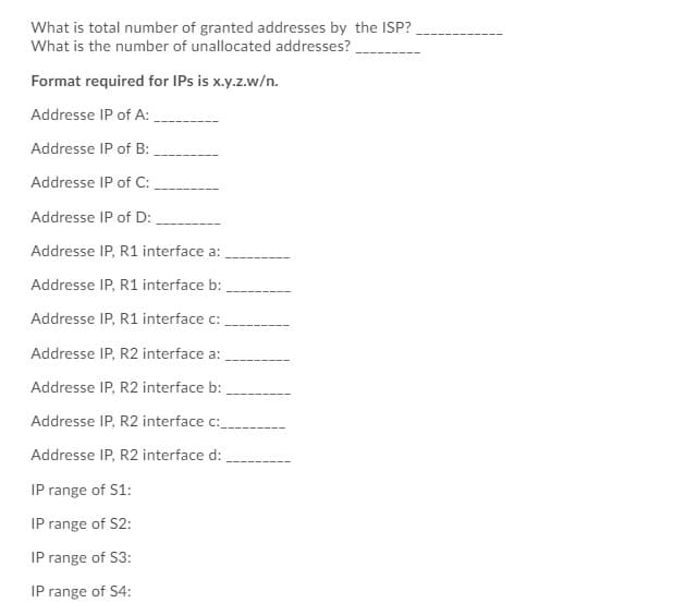 What is total number of granted addresses by the ISP?
What is the number of unallocated addresses?
Format required for IPs is x.y.z.w/n.
Addresse IP of A:
Addresse IP of B:
Addresse IP of C:
Addresse IP of D:
Addresse IP, R1 interface a:
Addresse IP, R1 interface b:
Addresse IP, R1 interface c:
Addresse IP, R2 interface a:
Addresse IP, R2 interface b:
Addresse IP, R2 interface c:_
Addresse IP, R2 interface d:
IP range of S1:
IP range of S2:
IP range of S3:
IP range of S4: