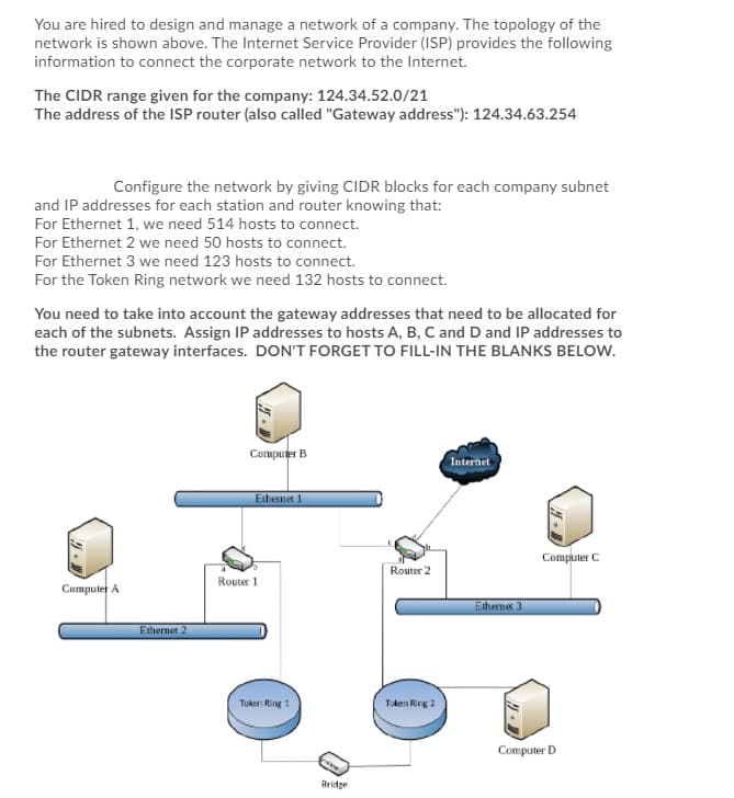 You are hired to design and manage a network of a company. The topology of the
network is shown above. The Internet Service Provider (ISP) provides the following
information to connect the corporate network to the Internet.
The CIDR range given for the company: 124.34.52.0/21
The address of the ISP router (also called "Gateway address"): 124.34.63.254
Configure the network by giving CIDR blocks for each company subnet
and IP addresses for each station and router knowing that:
For Ethernet 1, we need 514 hosts to connect.
For Ethernet 2 we need 50 hosts to connect.
For Ethernet 3 we need 123 hosts to connect.
For the Token Ring network we need 132 hosts to connect.
You need to take into account the gateway addresses that need to be allocated for
each of the subnets. Assign IP addresses to hosts A, B, C and D and IP addresses to
the router gateway interfaces. DON'T FORGET TO FILL-IN THE BLANKS BELOW.
Computer B
Internet
Ethernet 1
Computer C
Computer A
Ethernet 2
Router 1
Token Ring 1
Bridge
Router 2
Token Ring 2
Ethernet 3
Computer D