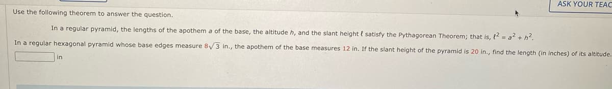 ASK YOUR TEAC
Use the following theorem to answer the question.
In a regular pyramid, the lengths of the apothem a of the base, the altitude h, and the slant height l satisfy the Pythagorean Theorem; that is, {2 = a2 + h2.
In a regular hexagonal pyramid whose base edges measure 8/3 in., the apothem of the base measures 12 in. If the slant height of the pyramid is 20 in., find the length (in inches) of its altitude.
in
