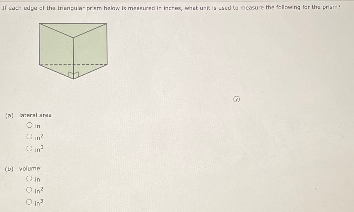 If each edge of the triangular prism below is measured in inches, what unit is used to measure the following for the prism?
(a) lateral area
O in
O in?
Oin3
(b) volume
O in
in2
O in3
