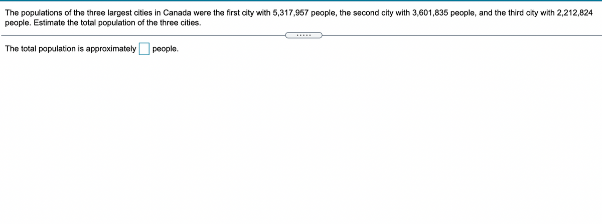 The populations of the three largest cities in Canada were the first city with 5,317,957 people, the second city with 3,601,835 people, and the third city with 2,212,824
people. Estimate the total population of the three cities.
The total population is approximately people.
