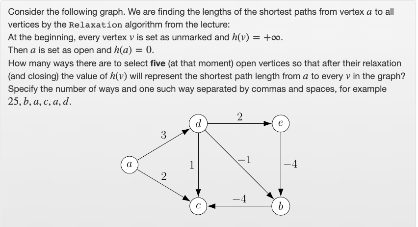 Consider the following graph. We are finding the lengths of the shortest paths from vertex a to all
vertices by the Relaxation algorithm from the lecture:
At the beginning, every vertex v is set as unmarked and h(v) = +∞.
Then a is set as open and h(a) = 0.
How many ways there are to select five (at that moment) open vertices so that after their relaxation
(and closing) the value of h(v) will represent the shortest path length from a to every v in the graph?
Specify the number of ways and one such way separated by commas and spaces, for example
25, b, а, с, а, d.
d
3
1
a
1
-4
-4

