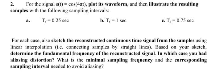 2.
For the signal s(t) = cos(4t), plot its waveform, and then illustrate the resulting
samples with the following sampling intervals:
T, = 0.25 sec
b. T, = 1 sec
c. T, = 0.75 sec
a.
For each case, also sketch the reconstructed continuous time signal from the samples using
linear interpolation (i.e. connecting samples by straight lines). Based on your sketch,
determine the fundamental frequency of the reconstructed signal. In which case you had
aliasing distortion? What is the minimal sampling frequency and the corresponding
sampling interval needed to avoid aliasing?
