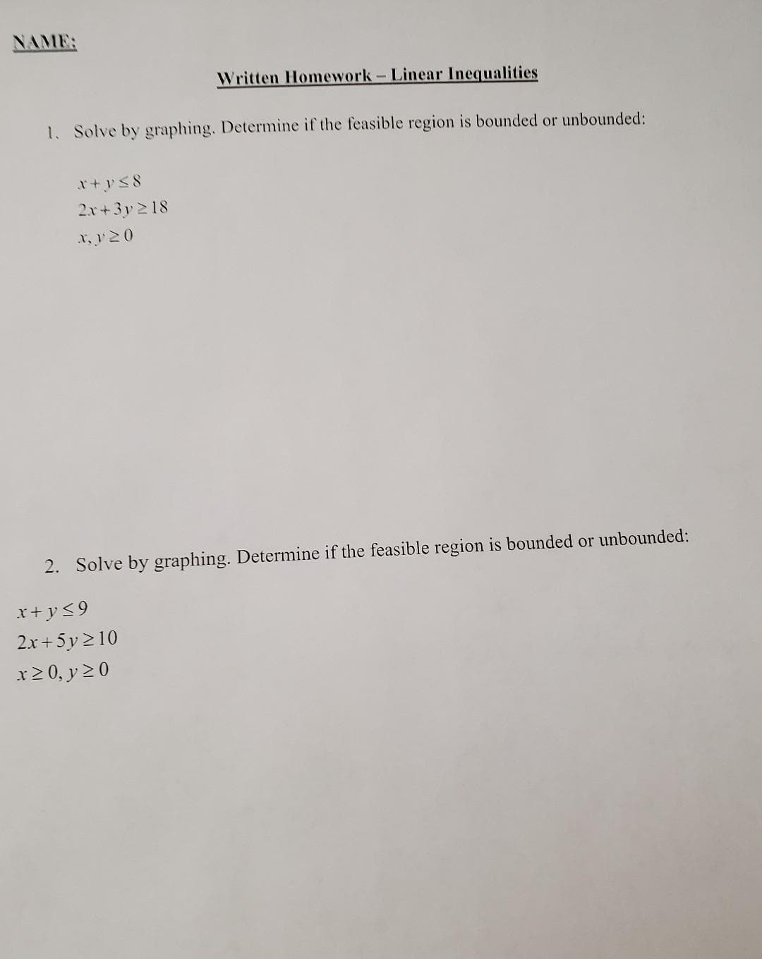 NAME:
Written Homework- Linear Inequalities
1. Solve by graphing. Determine if the feasible region is bounded or unbounded:
2.r+3y 2 18
x, y20
2. Solve by graphing. Determine if the feasible region is bounded or unbounded:
x+ y<9
2.x+5y 210
x2 0, y 20
