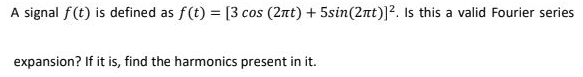 A signal f(t) is defined as f(t) = [3 cos (2nt) + 5sin(2nt)]2. Is this a valid Fourier series
expansion? If it is, find the harmonics present in it.
