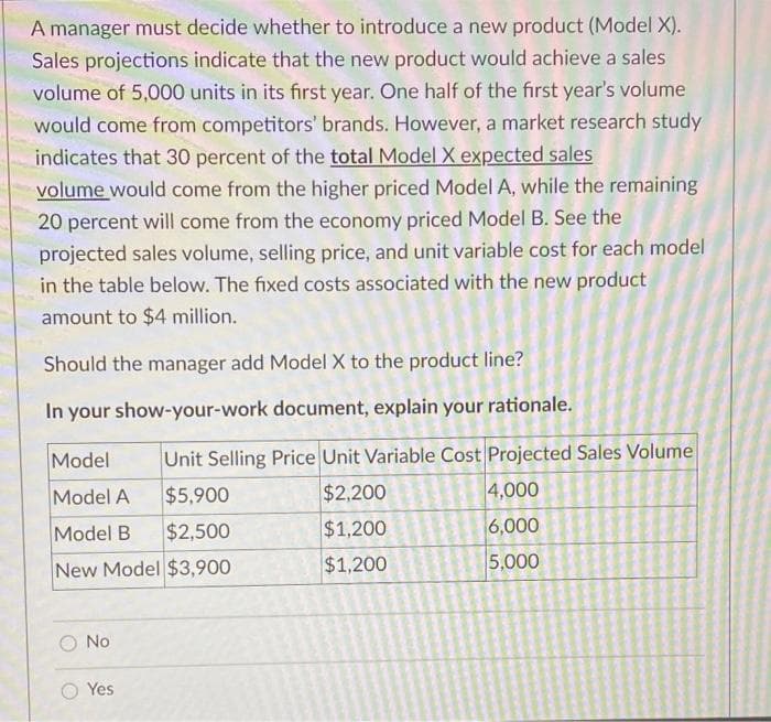 A manager must decide whether to introduce a new product (Model X).
Sales projections indicate that the new product would achieve a sales
volume of 5,000 units in its first year. One half of the first year's volume
would come from competitors' brands. However, a market research study
indicates that 30 percent of the total Model X expected sales
volume would come from the higher priced Model A, while the remaining
20 percent will come from the economy priced Model B. See the
projected sales volume, selling price, and unit variable cost for each model
in the table below. The fixed costs associated with the new product
amount to $4 million.
Should the manager add Model X to the product line?
In your show-your-work document, explain your rationale.
Model
Unit Selling Price Unit Variable Cost Projected Sales Volume
Model A
$5,900
$2,200
4,000
Model B
$2,500
$1,200
6,000
New Model $3,900
$1,200
5,000
O No
Yes
