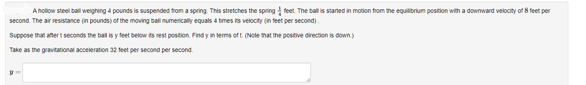 A hollow steel ball weighing 4 pounds is suspended from a spring. This stretches the spring - feet. The ball is started in motion from the equilibrium position with a downward velocity of 8 feet per
second. The air resistance (in pounds) of the moving ball numerically equals 4 times its velocity (in feet per second)
Suppose that after t seconds the ball is y feet below its rest position. Find y in terms of t. (Note that the positive direction is down.)
Take as the gravitational acceleration 32 feet per second per second.
y =
