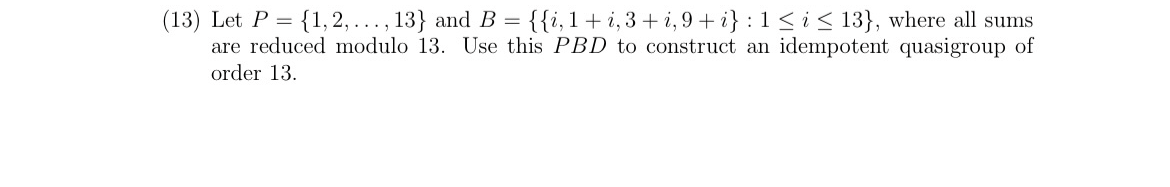(13) Let P = {1, 2, ..., 13} and B = {{i,1+i, 3+ i, 9+ i} : 1 < i < 13}, where all sums
are reduced modulo 13. Use this PBD to construct an idempotent quasigroup of
order 13.
