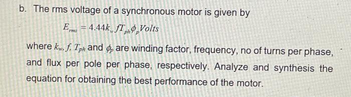 b. The rms voltage of a synchronous motor is given by
E = 4.44k fT9,Volts
where kw, f, Tph and ø are winding factor, frequency, no of turns per phase,
and flux per pole per phase, respectively. Analyze and synthesis the
equation for obtaining the best performance of the motor.

