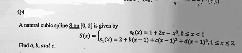 Q4
A natural cubic spline Son [0, 2] is given by
S(2) = {s
So (x) = 1+2x- x3,0 sx<1
1(x) = 2+b(x - 1) + c(x – 1)2 + d(x - 1)3,1sxs2.
%3D
Find a, b, and c.
