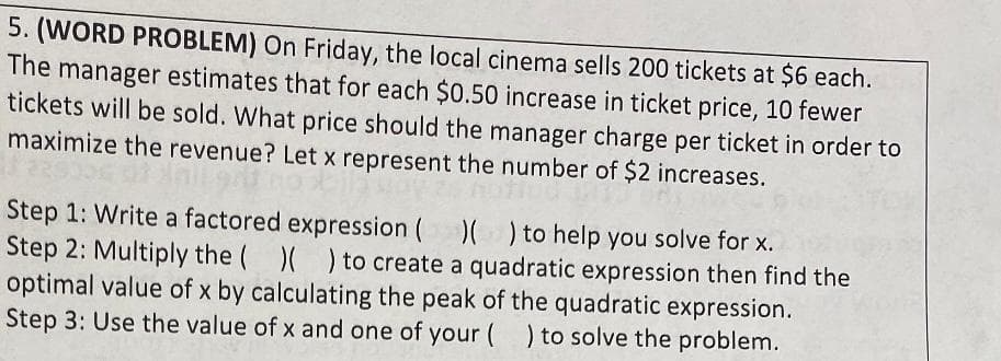 5. (WORD PROBLEM) On Friday, the local cinema sells 200 tickets at $6 each.
The manager estimates that for each $0.50 increase in ticket price, 10 fewer
tickets will be sold. What price should the manager charge per ticket in order to
maximize the revenue? Let x represent the number of $2 increases.
Step 1: Write a factored expression (( ) to help you solve for x.
Step 2: Multiply the ( )( ) to create a quadratic expression then find the
optimal value of x by calculating the peak of the quadratic expression.
Step 3: Use the value of x and one of your () to solve the problem.
