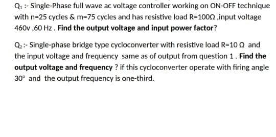 Qi :- Single-Phase full wave ac voltage controller working on ON-OFF technique
with n=25 cycles & m=75 cycles and has resistive load R=100n ,input voltage
460v ,60 Hz . Find the output voltage and input power factor?
Q.:- Single-phase bridge type cycloconverter with resistive load R=10 Q and
the input voltage and frequency same as of output from question 1. Find the
output voltage and frequency ? if this cycloconverter operate with firing angle
30° and the output frequency is one-third.
