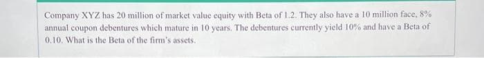 Company XYZ has 20 million of market value equity with Beta of 1.2. They also have a 10 million face, 8%
annual coupon debentures which mature in 10 years. The debentures currently yield 10% and have a Beta of
0.10. What is the Beta of the firm's assets.
