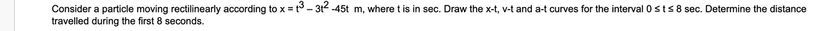 Consider a particle moving rectilinearly according to x = t – 3t2 -45t m, where t is in sec. Draw the x-t, v-t and a-t curves for the interval 0 s t< 8 sec. Determine the distance
travelled during the first 8 seconds.
