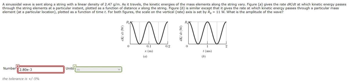 A sinusoidal wave is sent along a string with a linear density of 2.47 g/m. As it travels, the kinetic energies of the mass elements along the string vary. Figure (a) gives the rate dK/dt at which kinetic energy passes
through the string elements at a particular instant, plotted as a function of distance x along the string. Figure (b) is similar except that it gives the rate at which kinetic energy passes through a particular mass
element (at a particular location), plotted as a function of time t. For both figures, the scale on the vertical (rate) axis is set by Rg = 11 W. What is the amplitude of the wave?
W W
R,
0.1
0.2
x (m)
t (ms)
(a)
(b)
Number T2.80e-3
Units
m
the tolerance is +/-5%
