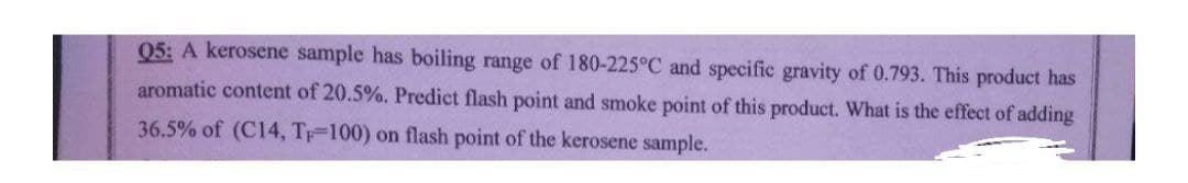 05: A kerosene sample has boiling range of 180-225°C and specific gravity of 0.793. This product has
aromatic content of 20.5%. Predict flash point and smoke point of this product. What is the effect of adding
36.5% of (C14, Tp-100) on flash point of the kerosene sample.

