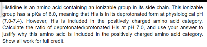 Histidine is an amino acid containing an ionizable group in its side chain. This ionizable
group has a pka of 6.0, meaning that His is in its deprotonated form at physiological pH
(7.0-7.4). However, His is included in the positively charged amino acid category.
Calculate the ratio of deprotonated/protonated His at pH 7.0, and use your answer to
justify why this amino acid is included in the positively charged amino acid category.
Show all work for full credit.
