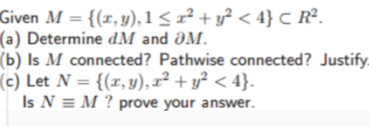 Given M = {(x, y), 1< x² + y² < 4} C R².
(a) Determine dM and ƏM.
(b) Is M connected? Pathwise connected? Justify.
(c) Let N = {(r, y), x² + y² < 4}.
Is N = M ? prove your answer.
