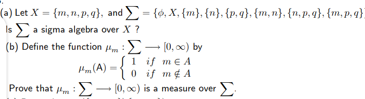 (а) Let X %3D {m, п, р, 9}, and 3 {ф, Х, {m}, {n}, {p, 3, {m, п}, {n,p, q}, {m,p, q}
Is a sigma algebra over X ?
=
(b) Define the function m :- [0, 0) by
Σ
1 if mEА
0 if m¢ A
Hm (A)
Prove that 4m:),
0, o0) is a measure over
Σ
