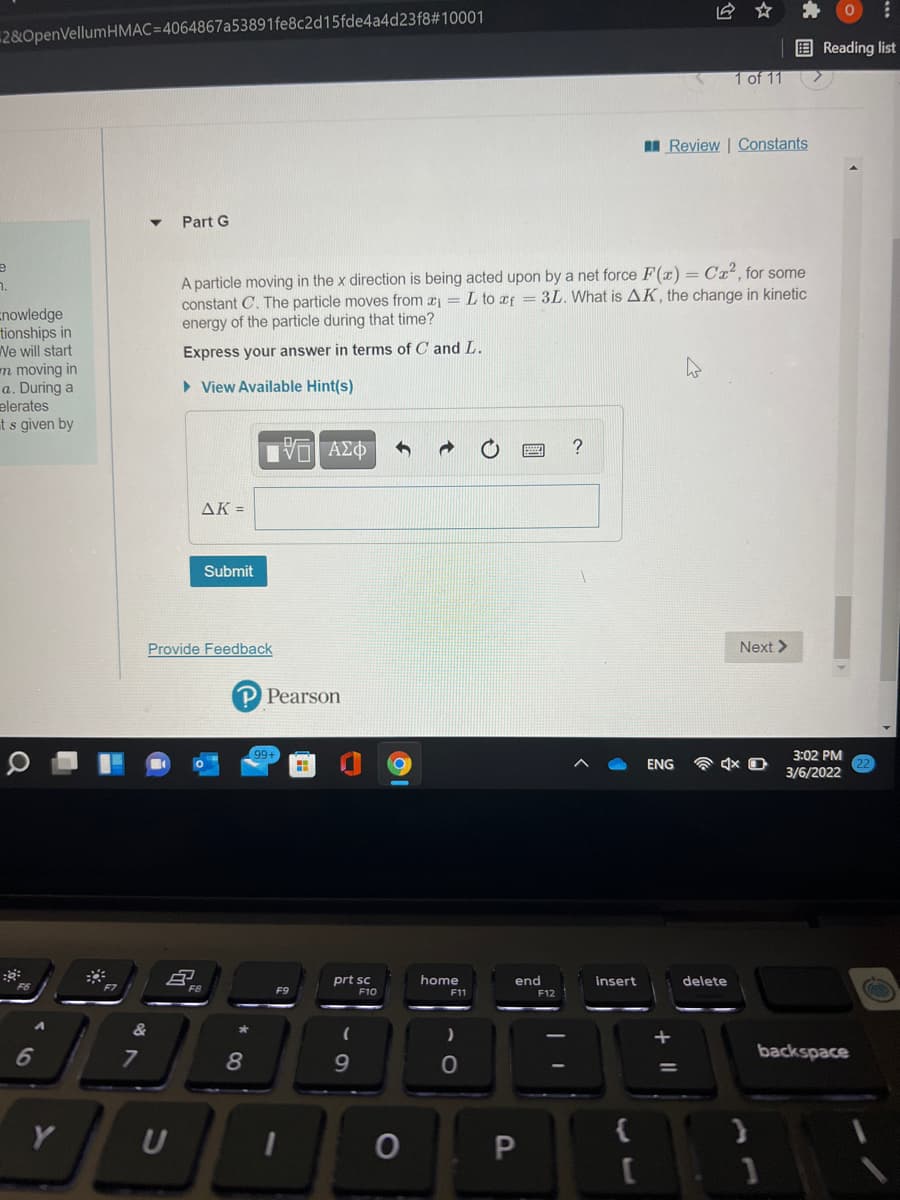 它 ☆
2&OpenVellumHMAC=4064867a53891fe8c2d15fde4a4d23f8#10001
E Reading list
1 of 11
II Review | Constants
Part G
A particle moving in the x direction is being acted upon by a net force F(x) = Cx², for some
constant C. The particle moves from a = L to xf = 3L. What is AK, the change in kinetic
energy of the particle during that time?
n.
nowledge
tionships in
We will start
Express your answer in terms of C and L.
m moving in
a. During a
• View Available Hint(s)
elerates
t s given by
AK =
Submit
Provide Feedback
Next >
P Pearson
3:02 PM
3/6/2022
99+
ENG
prt sc
F10
home
end
insert
delete
F8
F9
F11
F12
&
7
8.
9.
backspace
U
{
