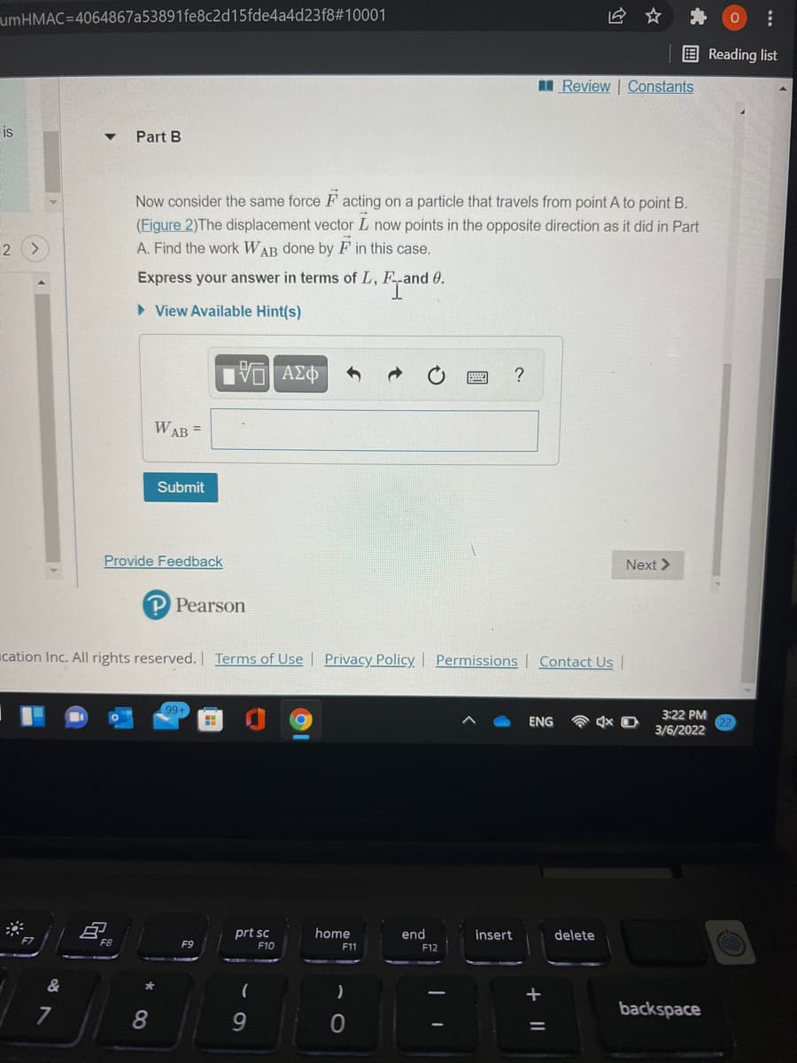 umHMAC=4064867a53891fe8c2d15fde4a4d23f8#10001
E Reading list
I Review | Constants
is
Part B
Now consider the same force F acting on a particle that travels from point A to point B.
(Figure 2)The displacement vector L now points in the opposite direction as it did in Part
A. Find the work WAB done by F in this case.
Express your answer in terms of L, F-and 0.
> View Available Hint(s)
?
WAB =
Submit
Provide Feedback
Next >
P Pearson
ucation Inc. All rights reserved. Terms of Use
Privacy Policy| Permissions | Contact Us|
99+
3:22 PM
ENG
3/6/2022
prt sc
home
end
insert
delete
F9
F10
F11
F12
&
+
backspace
8.
9.
