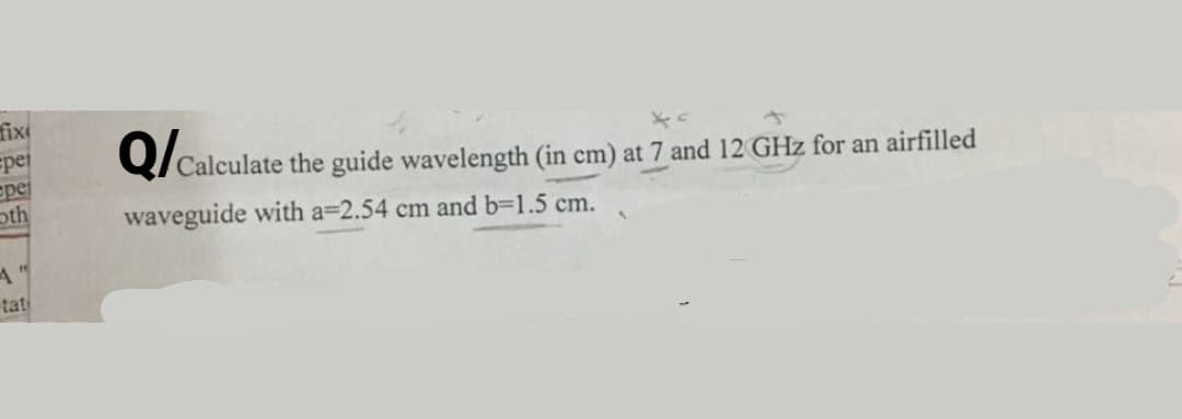 fix
spei
epe
oth
Calculate the guide wavelength (in cm) at 7 and 12 GHz for an airfilled
waveguide with a=2.54 cm and b=1.5 cm.
tati
