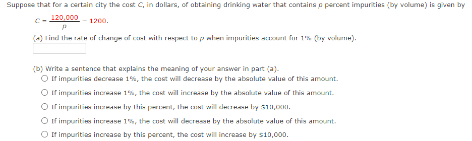Suppose that for a certain city the cost C, in dollars, of obtaining drinking water that contains p percent impurities (by volume) is given by
C = 120,000
1200.
(a) Find the rate of change of cost with respect to p when impurities account for 1% (by volume).
(b) Write a sentence that explains the meaning of your answer in part (a).
O If impurities decrease 1%, the cost will decrease by the absolute value of this amount.
O If impurities increase 1%, the cost will increase by the absolute value of this amount.
O If impurities increase by this percent, the cost will decrease by $10,000.
O If impurities increase 1%, the cost will decrease by the absolute value of this amount.
If impurities increase by this percent, the cost will increase by $10,000.
