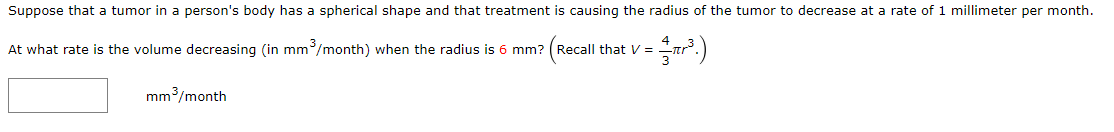 Suppose that a tumor in a person's body has a spherical shape and that treatment is causing the radius of the tumor to decrease at a rate of 1 millimeter per month.
At what rate is the volume decreasing (in mm/month) when the radius is 6 mm? (Recall that V =
3
mm3/month
