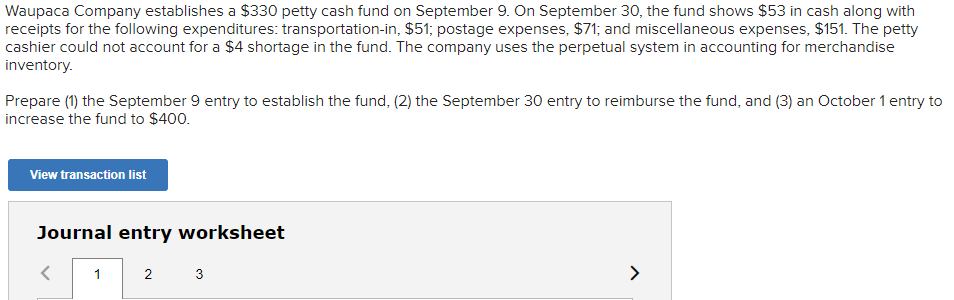 Waupaca Company establishes a $330 petty cash fund on September 9. On September 30, the fund shows $53 in cash along with
receipts for the following expenditures: transportation-in, $51; postage expenses, $71; and miscellaneous expenses, $151. The petty
cashier could not account for a $4 shortage in the fund. The company uses the perpetual system in accounting for merchandise
inventory.
Prepare (1) the September 9 entry to establish the fund, (2) the September 30 entry to reimburse the fund, and (3) an October 1 entry to
increase the fund to $400.
View transaction list
Journal entry worksheet
1
2
3
>
