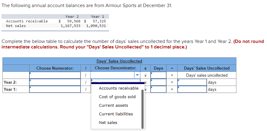 The following annual account balances are from Armour Sports at December 31.
Year 2
Year 1
Accounts receivable
$
59,568 $
57,325
Net sales
1,167,533 1,090,531
Complete the below table to calculate the number of days' sales uncollected for the years Year 1 and Year 2. (Do not round
intermediate calculations. Round your "Days' Sales Uncollected" to 1 decimal place.)
Days' Sales Uncollected
Choose Numerator:
Choose Denominator:
x Days
Days' Sales Uncollected
Days' sales uncollected
Year 2:
Year 1:
days
days
Accounts receivable
Cost of goods sold
Current assets
Current liabilities
Net sales
