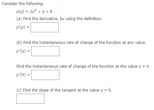 Consider the following.
p(g) = 3q? + q + 8
(a) Find the derivative, by using the definition.
p'(a) =
(b) Find the instantaneous rate of change of the function at any value.
p'(q) =
Find the instantaneous rate of change of the function at the value q = 9.
p'(9) =
(c) Find the slope of the tangent at the value q = 9.
