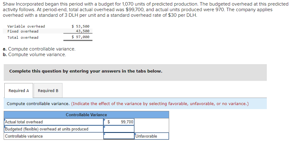 Shaw Incorporated began this period with a budget for 1,070 units of predicted production. The budgeted overhead at this predicted
activity follows. At period-end, total actual overhead was $99,700, and actual units produced were 970. The company applies
overhead with a standard of 3 DLH per unit and a standard overhead rate of $30 per DLH.
$ 53,500
43,500
$ 97,000
Variable overhead
Fixed overhead
Total overhead
a. Compute controllable variance.
b. Compute volume variance.
Complete this question by entering your answers in the tabs below.
Required A
Required B
Compute controllable variance. (Indicate the effect of the variance by selecting favorable, unfavorable, or no variance.)
Controllable Variance
Actual total overhead
$
99,700
Budgeted (flexible) overhead at units produced
Controllable variance
Unfavorable
