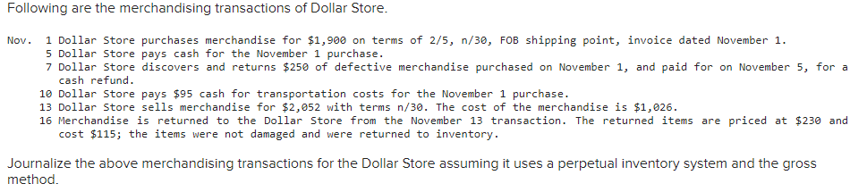 Following are the merchandising transactions of Dollar Store.
1 Dollar Store purchases merchandise for $1,900 on terms of 2/5, n/30, FOB shipping point, invoice dated November 1.
5 Dollar Store pays cash for the November 1 purchase.
7 Dollar Store discovers and returns $250 of defective merchandise purchased on November 1, and paid for on November 5, for a
cash refund.
Nov.
10 Dollar Store pays $95 cash for transportation costs for the November 1 purchase.
13 Dollar Store sells merchandise for $2,052 with terms n/30. The cost of the merchandise is $1, 026.
16 Merchandise is returned to the Dollar Store from the November 13 transaction. The returned items are priced at $230 and
cost $115; the items were not damaged and were returned to inventory.
Journalize the above merchandising transactions for the Dollar Store assuming it uses a perpetual inventory system and the gross
method.
