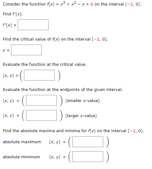 Consider the function f(x) = x
+ X
- x + 6 on the interval [-2, 0].
Find f'(x).
f'(x) =
Find the critical value of f(x) on the interval [-2, 0].
X =
Evaluate the function at the critical value.
(x, y) =
)-
Evaluate the function at the endpoints of the given interval.
(х, у) %3D
(smaller x-value)
(x, y) =
(larger x-value)
Find the absolute maxima and minima for f(x) on the interval [-2, 0].
absolute maximum
(х, у) %3
absolute minimum
(х, у)
