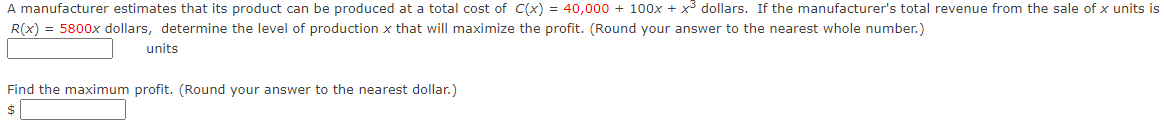 A manufacturer estimates that its product can be produced at a total cost of C(x) = 40,000 + 100x + x3 dollars. If the manufacturer's total revenue from the sale of x units is
R(x) = 5800x dollars, determine the level of production x that will maximize the profit. (Round your answer to the nearest whole number.)
units
Find the maximum profit. (Round your answer to the nearest dollar.)
$
