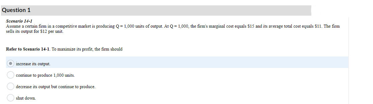 Question 1
Scenario 14-1
Assume a certain firm in a competitive market is producing Q = 1,000 units of output. At Q = 1,000, the firm's marginal cost equals $15 and its average total cost equals $11. The firm
sells its output for $12 per unit.
Refer to Scenario 14-1. To maximize its profit, the firm should
increase its output.
continue to produce 1,000 units.
decrease its output but continue to produce.
shut down.
