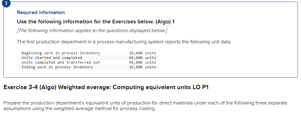 !
Required information
Use the following information for the Exercises below. (Algo) 1
[The following information applies to the questions displayed below.]
The first production department in a process manufacturing system reports the following unit data.
Beginning work in process inventory
Units started and completed
Units completed and transferred out
Ending work in process inventory
29,400 units
68,600 units
98,000 units
16,900 units
Exercise 3-4 (Algo) Weighted average: Computing equivalent units LO P1
Prepare the production department's equivalent units of production for direct materials under each of the following three separate
assumptions using the weighted average method for process costing.
