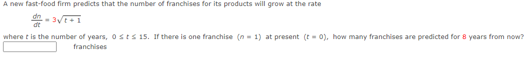 A new fast-food firm predicts that the number of franchises for its products will grow at the rate
dn
= 3/t + 1
dt
where t is the number of years, 0sts15. If there is one franchise (n = 1) at present (t = 0), how many franchises are predicted for 8 years from now?
franchises
