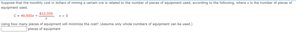 Suppose that the monthly cost in dollars of mining a certain ore is related to the number of pieces of equipment used, according to the following, where x is the number of pieces of
equipment used.
810,000
C = 40,000x +
x> 0
Using how many pieces of equipment will minimize the cost? (Assume only whole numbers of equipment can be used.)
pieces of equipment

