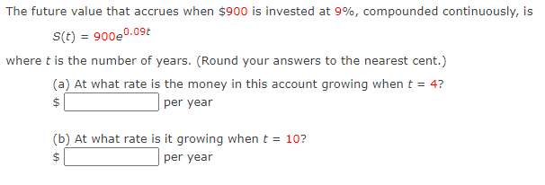 The future value that accrues when $900 is invested at 9%, compounded continuously, is
S(t) = 900e0.09t
where t is the number of years. (Round your answers to the nearest cent.)
(a) At what rate is the money in this account growing when t = 4?
$
per year
(b) At what rate is it growing when t = 10?
2$
per year
