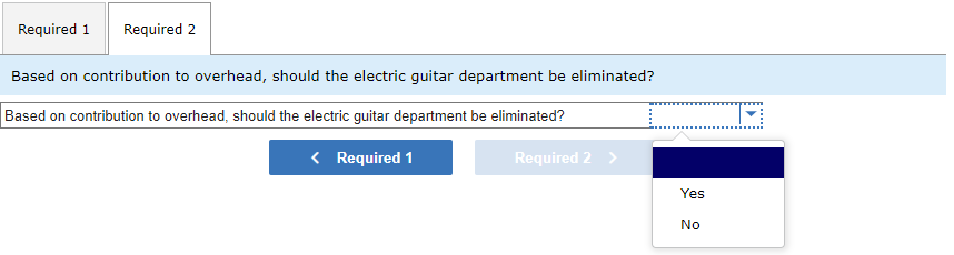 Required 1
Required 2
Based on contribution to overhead, should the electric guitar department be eliminated?
Based on contribution to overhead, should the electric guitar department be eliminated?
< Required 1
Required 2 >
Yes
No
