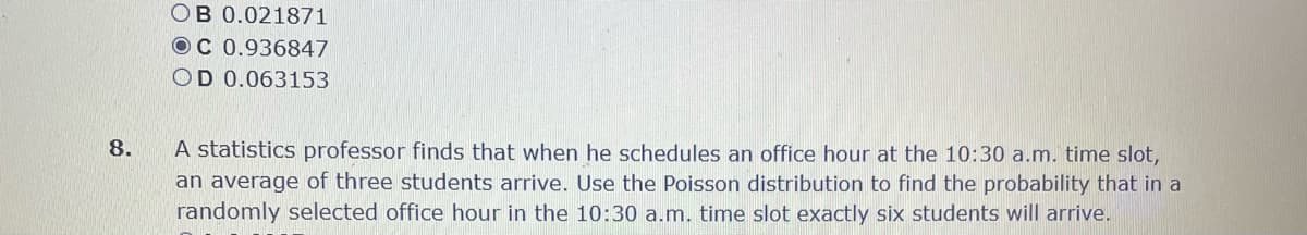 OB 0.021871
OC 0.936847
OD 0.063153
A statistics professor finds that when he schedules an office hour at the 10:30 a.m. time slot,
an average of three students arrive. Use the Poisson distribution to find the probability that in a
randomly selected office hour in the 10:30 a.m. time slot exactly six students will arrive.
8.
