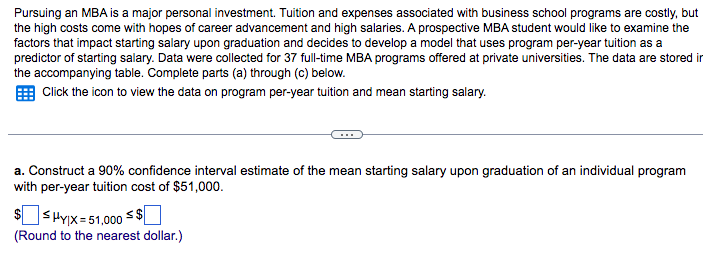 Pursuing an MBA is a major personal investment. Tuition and expenses associated with business school programs are costly, but
the high costs come with hopes of career advancement and high salaries. A prospective MBA student would like to examine the
factors that impact starting salary upon graduation and decides to develop a model that uses program per-year tuition as a
predictor of starting salary. Data were collected for 37 full-time MBA programs offered at private universities. The data are stored in
the accompanying table. Complete parts (a) through (c) below.
Click the icon to view the data on program per-year tuition and mean starting salary.
a. Construct a 90% confidence interval estimate of the mean starting salary upon graduation of an individual program
with per-year tuition cost of $51,000.
|HY|X=51,000 $
(Round to the nearest dollar.)