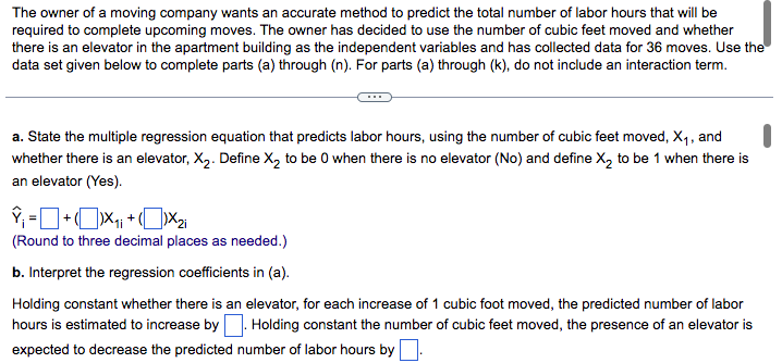 The owner of a moving company wants an accurate method to predict the total number of labor hours that will be
required to complete upcoming moves. The owner has decided to use the number of cubic feet moved and whether
there is an elevator in the apartment building as the independent variables and has collected data for 36 moves. Use the
data set given below to complete parts (a) through (n). For parts (a) through (k), do not include an interaction term.
a. State the multiple regression equation that predicts labor hours, using the number of cubic feet moved, X₁, and
whether there is an elevator, X₂. Define X₂ to be 0 when there is no elevator (No) and define X₂ to be 1 when there is
an elevator (Yes).
₁=+₁₁+X₂i
(Round to three decimal places as needed.)
b. Interpret the regression coefficients in (a).
Holding constant whether there is an elevator, for each increase of 1 cubic foot moved, the predicted number of labor
hours is estimated to increase by. Holding constant the number of cubic feet moved, the presence of an elevator is
expected to decrease the predicted number of labor hours by