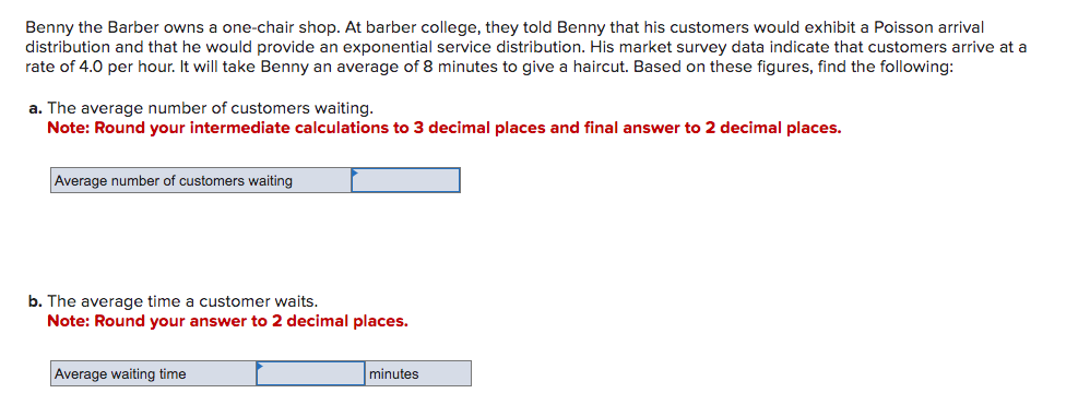 Benny the Barber owns a one-chair shop. At barber college, they told Benny that his customers would exhibit a Poisson arrival
distribution and that he would provide an exponential service distribution. His market survey data indicate that customers arrive at a
rate of 4.0 per hour. It will take Benny an average of 8 minutes to give a haircut. Based on these figures, find the following:
a. The average number of customers waiting.
Note: Round your intermediate calculations to 3 decimal places and final answer to 2 decimal places.
Average number of customers waiting
b. The average time a customer waits.
Note: Round your answer to 2 decimal places.
Average waiting time
minutes