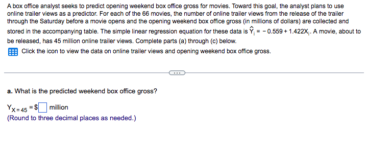 A box office analyst seeks to predict opening weekend box office gross for movies. Toward this goal, the analyst plans to use
online trailer views as a predictor. For each of the 66 movies, the number of online trailer views from the release of the trailer
through the Saturday before a movie opens and the opening weekend box office gross (in millions of dollars) are collected and
stored in the accompanying table. The simple linear regression equation for these data is Ŷ = -0.559 +1.422X₁. A movie, about to
be released, has 45 million online trailer views. Complete parts (a) through (c) below.
Click the icon to view the data on online trailer views and opening weekend box office gross.
a. What is the predicted weekend box office gross?
Yx=45 = $ million
(Round to three decimal places as needed.)